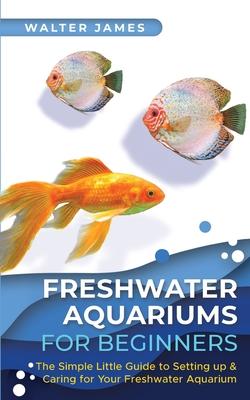 Freshwater Aquariums for Beginners: The Simple Little Guide to Setting up & Caring for Your Freshwater Aquarium