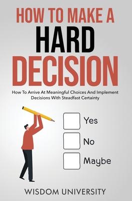 How To Make A Hard Decision: How To Arrive At Meaningful Choices And Implement Decisions With Steadfast Certainty