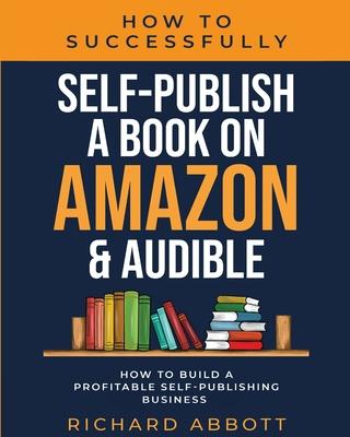 How To Successfully Self-Publish A Book On Amazon & Audible: How To Build A Profitable Self-Publishing Business: How To Build A Profitable Self-Publis