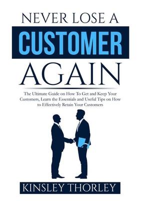 Never Lose a Customer Again: The Ultimate Guide on How To Get and Keep Your Customers, Learn the Essentials and Useful Tips on How to Effectively R