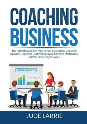 Coaching Business: The Ultimate Guide on How to Run a Successful Coaching Business, Learn the Best Practices and Effective Methods to Sel