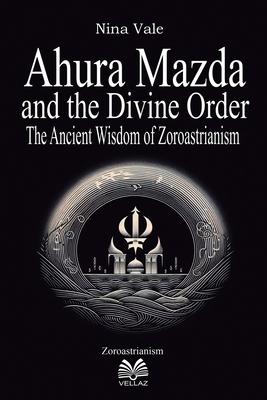 Ahura Mazda and the Divine Order: The Ancient Wisdom of Zoroastrianism