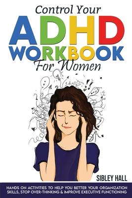 Control Your ADHD Workbook For Women: Hands On Activities To Help You Better Your Organization Skills, Stop Over Thinking & Develop Executive Function