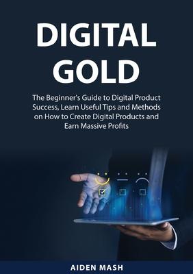 Digital Gold: The Beginner's Guide to Digital Product Success, Learn Useful Tips and Methods on How to Create Digital Products and E