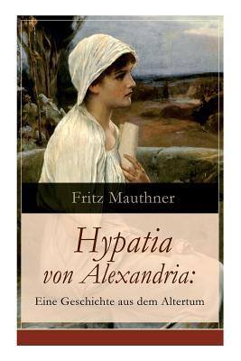 Hypatia von Alexandria: Eine Geschichte aus dem Altertum: Lebensgeschichte der berhmten Mathematikerin, Astronomin und Philosophin (Historisc