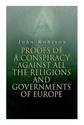 Proofs of a Conspiracy against all the Religions and Governments of Europe: Carried on in the Secret Meetings of Free-Masons, Illuminati and Reading S