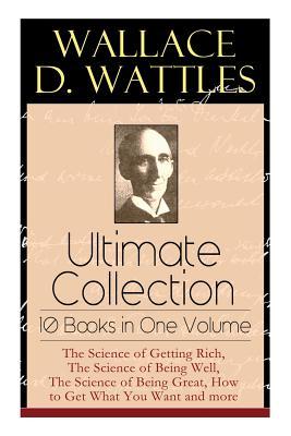 Wallace D. Wattles Ultimate Collection - 10 Books in One Volume: The Science of Getting Rich, The Science of Being Well, The Science of Being Great, H