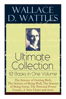 Wallace D. Wattles Ultimate Collection - 10 Books in One Volume: The Science of Getting Rich, The Science of Being Well, The Science of Being Great, T