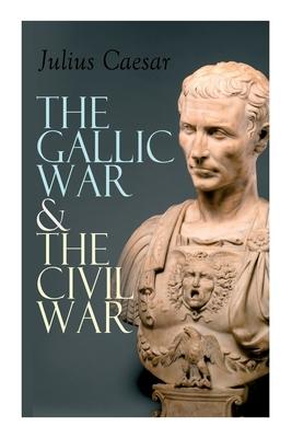 The Gallic War & The Civil War: Historical Account of Caesar's Military Campaign in Gaul & The Roman Civil War