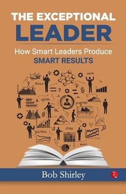 The Exceptional Leader: How Smart Leaders Produce Smart Results