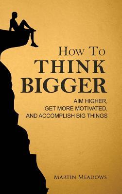 How to Think Bigger: Aim Higher, Get More Motivated, and Accomplish Big Things