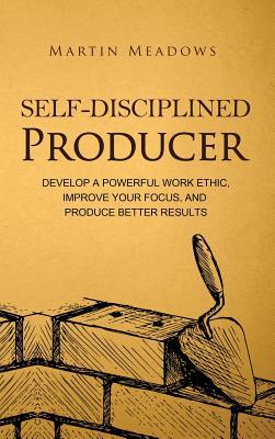 Self-Disciplined Producer: Develop a Powerful Work Ethic, Improve Your Focus, and Produce Better Results