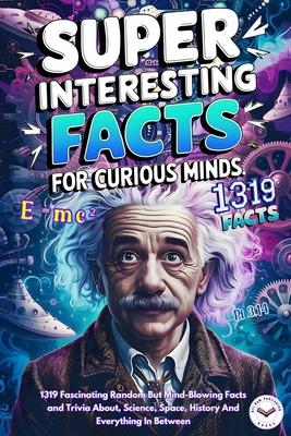 Super Interesting Facts For Curious Minds: A Collection 1319 Fascinating Random But Mind-Blowing Facts and Trivia About, Science, Space, History And E