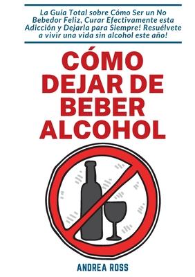 Cmo dejar de beber alcohol: La Gua Total sobre Cmo Ser un No Bebedor Feliz, Curar Efectivamente esta Adiccin y Dejarla para Siempre! Resulvete