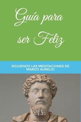 Gua para ser Feliz: Siguiendo las Meditaciones de Marco Aurelio