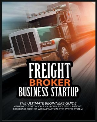 Freight Broker Business Startup: The Ultimate Beginners Guide on How to Start & Scale Your Own Succesful Freight Brokerage Business With a Practical S