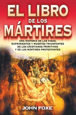 El Libro de Los Mrtires: Una Historia de Las Vidas, Sufrimientos Y Muertes Triunfantes de Los Cristianos Primitivos Y de Los Mrtires Protestan = Fox