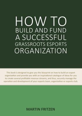 How to Build and Fund A Successful Grassroots Esports Organization: This book is designed to give you the blueprint on how to build and fund an esport