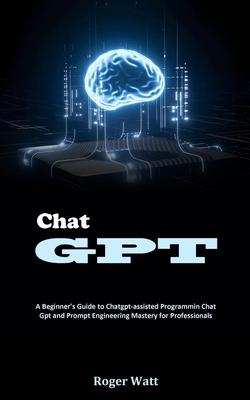 Chat Gpt: A Beginner's Guide to Chatgpt-assisted Programmin Chat Gpt and Prompt Engineering Mastery for Professionals