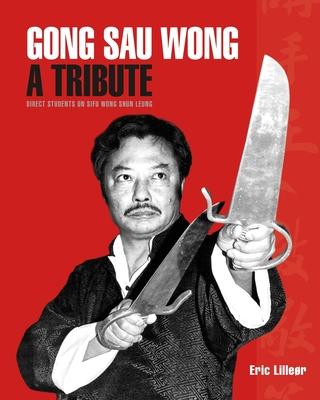 Gong Sau Wong: A Tribute: Direct Students on Sifu Wong Shun Leung: Get a Unique Insight Into the Life and Legacy of a Martial Arts Le