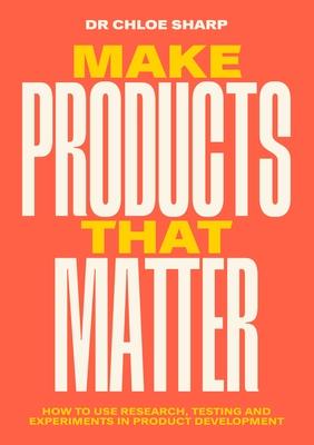 Make Products That Matter: How to Use Research, Testing and Experiments in Product Development