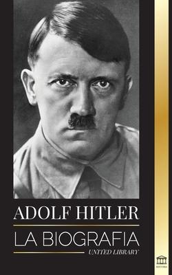 Adolf Hitler: La biografa - La vida y la muerte, la Alemania nazi y el auge y la cada del Tercer Reich