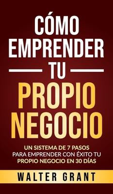 Cmo Emprender Tu Propio Negocio: Un Sistema De 7 Pasos Para Emprender Con xito Tu Propio Negocio En 30 Das