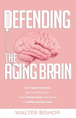 Defending the Aging Brain: Fight Cognitive Decline, Age Gracefully Using These 5 Simple Steps, and Acquire A Healthy, Powerful Mind