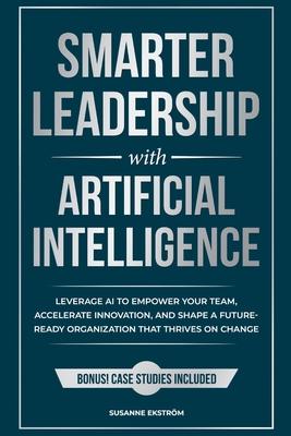 Smarter Leadership with Artificial Intelligence: Leverage AI to Empower Your Team, Accelerate Innovation, and Shape a Future-Ready Organization That T
