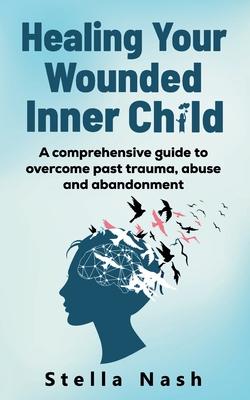 Healing your wounded inner child: A comprehensive guide to overcome past truama, abuse and abandonment