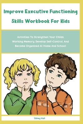 Improve Executive Functioning Skills Workbook For Kids: Activities To Strengthen Your Childs Working Memory, Develop Self-Control, And Become Organize