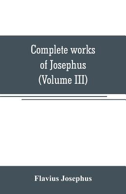 Complete works of Josephus. Antiquities of the Jews; The wars of the Jews against Apion, etc (Volume III)