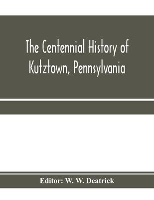 The centennial history of Kutztown, Pennsylvania: celebrating the centennial of the incorporation of the borough, 1815-1915