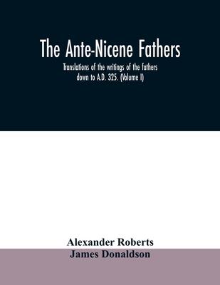 The Ante-Nicene fathers. translations of the writings of the fathers down to A.D. 325. (Volume I)