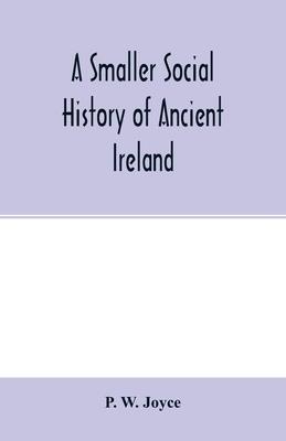 A smaller social history of ancient Ireland, treating of the government, military system, and law; religion, learning, and art; trades, industries, an