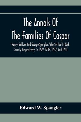 The Annals Of The Families Of Caspar, Henry, Baltzer And George Spengler, Who Settled In York County, Respectively, In 1729, 1732, 1732, And 1751: Wit