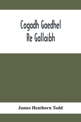 Cogadh Gaedhel Re Gallaibh; The War Of The Gaedhil With The Gaill, Or, The Invasions Of Ireland By The Danes And Other Norsemen: The Original Irish Te