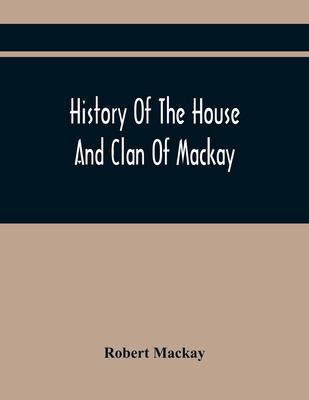 History Of The House And Clan Of Mackay, Containing For Connection And Elucidation, Besides Accounts Of Many Other Scottish Families, A Variety Of His