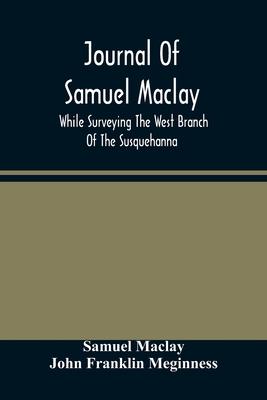 Journal Of Samuel Maclay, While Surveying The West Branch Of The Susquehanna, The Sinnemahoning And The Allegheny Rivers, In 1790