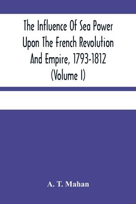 The Influence Of Sea Power Upon The French Revolution And Empire, 1793-1812 (Volume I)