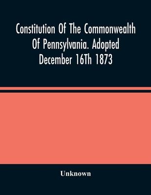 Constitution Of The Commonwealth Of Pennsylvania. Adopted December 16Th 1873