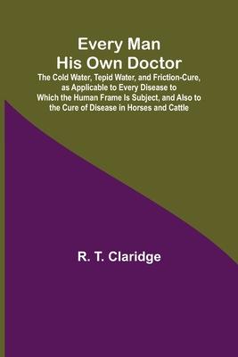 Every Man His Own Doctor; The Cold Water, Tepid Water, and Friction-Cure, as Applicable to Every Disease to Which the Human Frame Is Subject, and Also