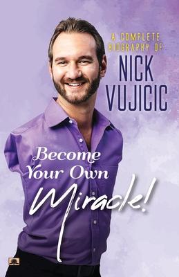 A Complete Biography Of Nick Vujicic: Become Your Own Miracle!