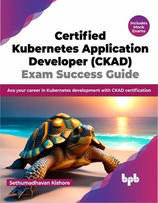 Certified Kubernetes Application Developer (CKAD) Exam Success Guide: Ace your career in Kubernetes development with CKAD certification (English Editi