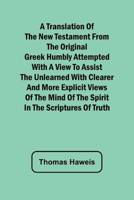 A Translation of the New Testament from the original Greek Humbly Attempted with a View to Assist the Unlearned with Clearer and More Explicit Views o