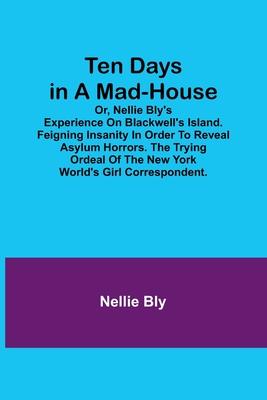 Ten Days in a Mad-House; or, Nellie Bly's Experience on Blackwell's Island. Feigning Insanity in Order to Reveal Asylum Horrors. The Trying Ordeal of