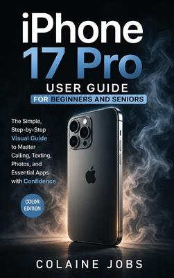 iPhone 17 Pro User Guide for Beginners and Seniors: The Simple, Step-by-Step Visual Guide to Master Calling, Texting, Photos, and Essential Apps with