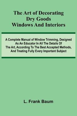 The Art Of Decorating Dry Goods Windows And Interiors: A Complete Manual Of Window Trimming, Designed As An Educator In All The Details Of The Art, Ac Subscription