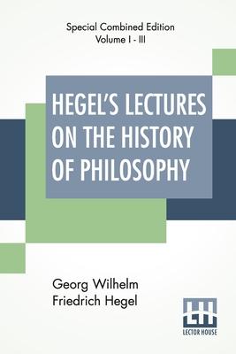 Hegel's Lectures On The History Of Philosophy (Complete): Complete Edition Of Three Volumes Trans. From The German By E. S. Haldane, Frances H. Simson