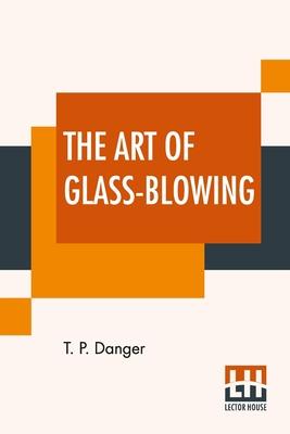 The Art Of Glass-Blowing: Or Plain Instructions For Making The Chemical And Philosophical Instruments Which Are Formed Of Glass